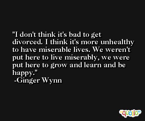 I don't think it's bad to get divorced. I think it's more unhealthy to have miserable lives. We weren't put here to live miserably, we were put here to grow and learn and be happy. -Ginger Wynn