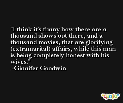 I think it's funny how there are a thousand shows out there, and a thousand movies, that are glorifying (extramarital) affairs, while this man is being completely honest with his wives. -Ginnifer Goodwin