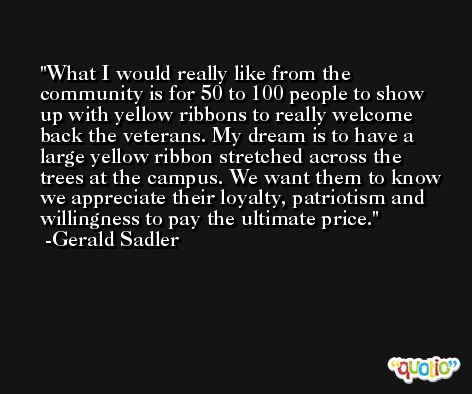 What I would really like from the community is for 50 to 100 people to show up with yellow ribbons to really welcome back the veterans. My dream is to have a large yellow ribbon stretched across the trees at the campus. We want them to know we appreciate their loyalty, patriotism and willingness to pay the ultimate price. -Gerald Sadler