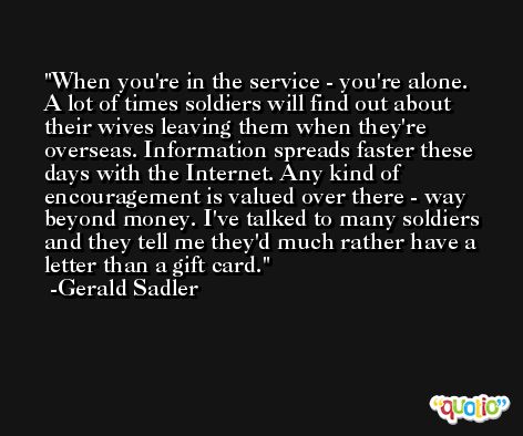 When you're in the service - you're alone. A lot of times soldiers will find out about their wives leaving them when they're overseas. Information spreads faster these days with the Internet. Any kind of encouragement is valued over there - way beyond money. I've talked to many soldiers and they tell me they'd much rather have a letter than a gift card. -Gerald Sadler