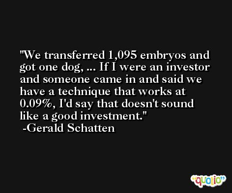 We transferred 1,095 embryos and got one dog, ... If I were an investor and someone came in and said we have a technique that works at 0.09%, I'd say that doesn't sound like a good investment. -Gerald Schatten