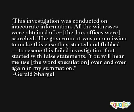 This investigation was conducted on inaccurate information. All the witnesses were obtained after [the Inc. offices were] searched. The government was on a mission to make this case they started and flubbed — to rescue this failed investigation that started with false statements. You will hear me use [the word speculation] over and over again in my summation. -Gerald Shargel
