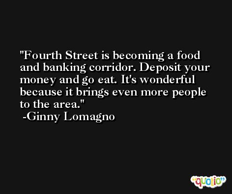 Fourth Street is becoming a food and banking corridor. Deposit your money and go eat. It's wonderful because it brings even more people to the area. -Ginny Lomagno