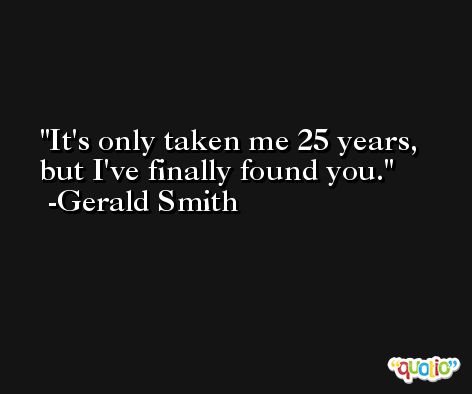 It's only taken me 25 years, but I've finally found you. -Gerald Smith