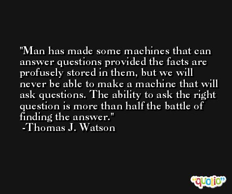 Man has made some machines that can answer questions provided the facts are profusely stored in them, but we will never be able to make a machine that will ask questions. The ability to ask the right question is more than half the battle of finding the answer. -Thomas J. Watson