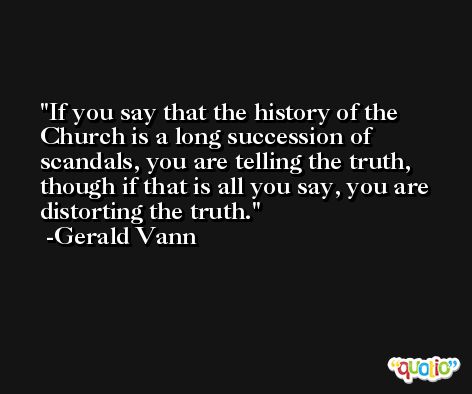 If you say that the history of the Church is a long succession of scandals, you are telling the truth, though if that is all you say, you are distorting the truth. -Gerald Vann