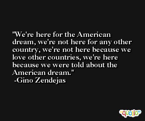 We're here for the American dream, we're not here for any other country, we're not here because we love other countries, we're here because we were told about the American dream. -Gino Zendejas