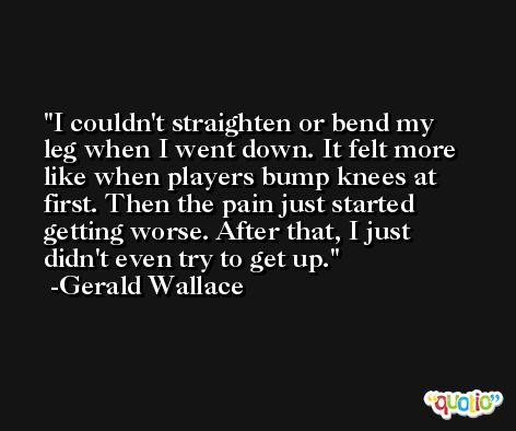 I couldn't straighten or bend my leg when I went down. It felt more like when players bump knees at first. Then the pain just started getting worse. After that, I just didn't even try to get up. -Gerald Wallace