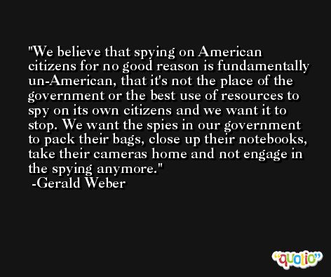 We believe that spying on American citizens for no good reason is fundamentally un-American, that it's not the place of the government or the best use of resources to spy on its own citizens and we want it to stop. We want the spies in our government to pack their bags, close up their notebooks, take their cameras home and not engage in the spying anymore. -Gerald Weber
