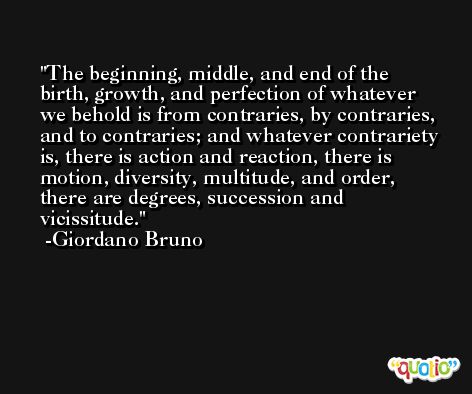 The beginning, middle, and end of the birth, growth, and perfection of whatever we behold is from contraries, by contraries, and to contraries; and whatever contrariety is, there is action and reaction, there is motion, diversity, multitude, and order, there are degrees, succession and vicissitude. -Giordano Bruno