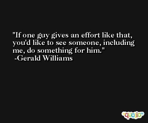If one guy gives an effort like that, you'd like to see someone, including me, do something for him. -Gerald Williams