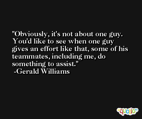Obviously, it's not about one guy. You'd like to see when one guy gives an effort like that, some of his teammates, including me, do something to assist. -Gerald Williams
