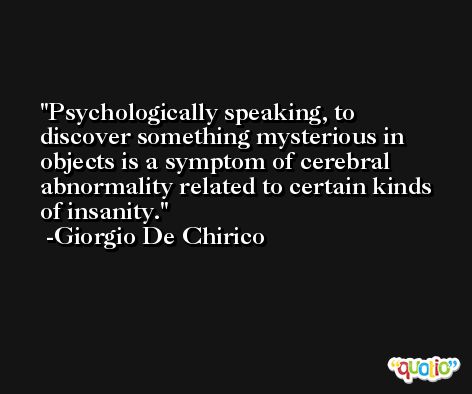Psychologically speaking, to discover something mysterious in objects is a symptom of cerebral abnormality related to certain kinds of insanity. -Giorgio De Chirico