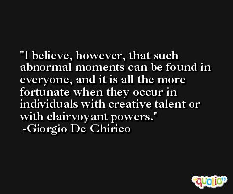 I believe, however, that such abnormal moments can be found in everyone, and it is all the more fortunate when they occur in individuals with creative talent or with clairvoyant powers. -Giorgio De Chirico