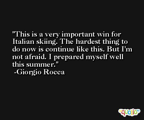 This is a very important win for Italian skiing. The hardest thing to do now is continue like this. But I'm not afraid. I prepared myself well this summer. -Giorgio Rocca