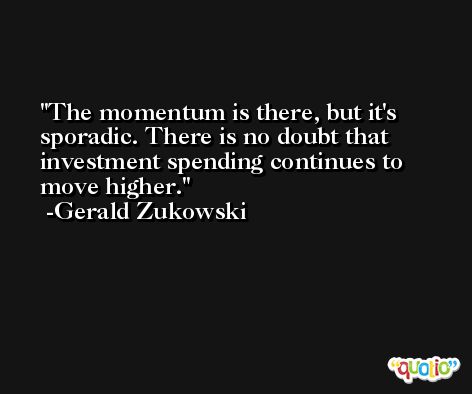 The momentum is there, but it's sporadic. There is no doubt that investment spending continues to move higher. -Gerald Zukowski