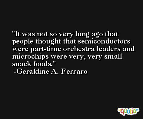 It was not so very long ago that people thought that semiconductors were part-time orchestra leaders and microchips were very, very small snack foods. -Geraldine A. Ferraro