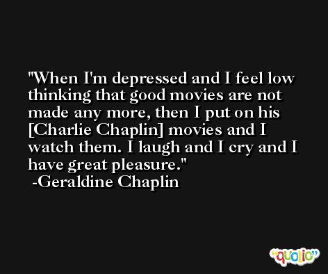 When I'm depressed and I feel low thinking that good movies are not made any more, then I put on his [Charlie Chaplin] movies and I watch them. I laugh and I cry and I have great pleasure. -Geraldine Chaplin