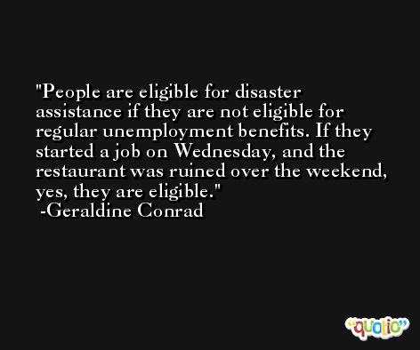 People are eligible for disaster assistance if they are not eligible for regular unemployment benefits. If they started a job on Wednesday, and the restaurant was ruined over the weekend, yes, they are eligible. -Geraldine Conrad