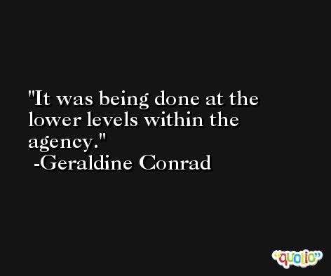 It was being done at the lower levels within the agency. -Geraldine Conrad