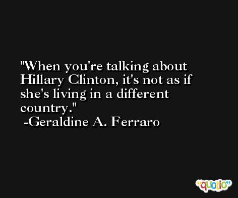 When you're talking about Hillary Clinton, it's not as if she's living in a different country. -Geraldine A. Ferraro