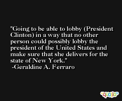 Going to be able to lobby (President Clinton) in a way that no other person could possibly lobby the president of the United States and make sure that she delivers for the state of New York. -Geraldine A. Ferraro