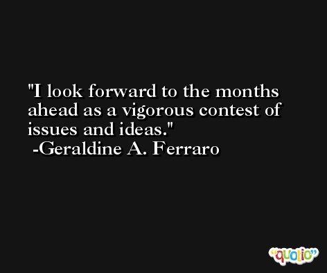 I look forward to the months ahead as a vigorous contest of issues and ideas. -Geraldine A. Ferraro