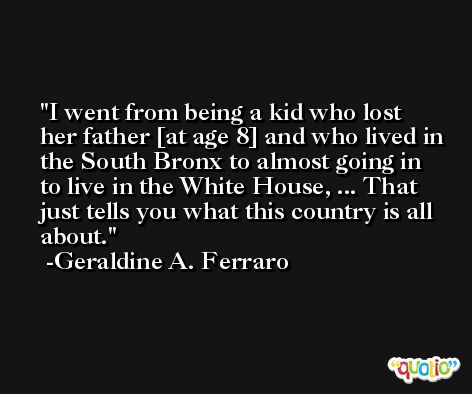 I went from being a kid who lost her father [at age 8] and who lived in the South Bronx to almost going in to live in the White House, ... That just tells you what this country is all about. -Geraldine A. Ferraro