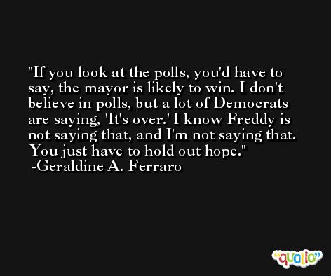 If you look at the polls, you'd have to say, the mayor is likely to win. I don't believe in polls, but a lot of Democrats are saying, 'It's over.' I know Freddy is not saying that, and I'm not saying that. You just have to hold out hope. -Geraldine A. Ferraro
