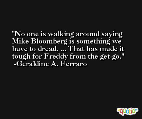 No one is walking around saying Mike Bloomberg is something we have to dread, ... That has made it tough for Freddy from the get-go. -Geraldine A. Ferraro