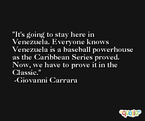 It's going to stay here in Venezuela. Everyone knows Venezuela is a baseball powerhouse as the Caribbean Series proved. Now, we have to prove it in the Classic. -Giovanni Carrara