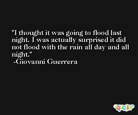 I thought it was going to flood last night. I was actually surprised it did not flood with the rain all day and all night. -Giovanni Guerrera