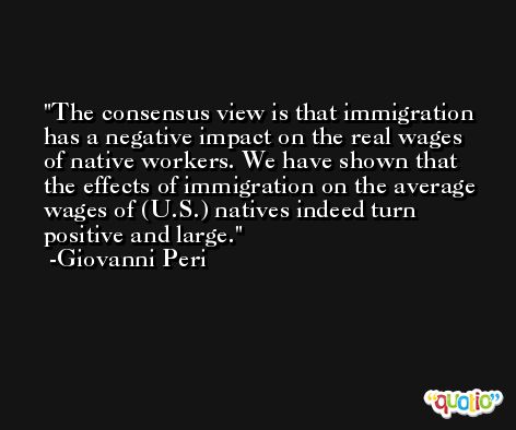 The consensus view is that immigration has a negative impact on the real wages of native workers. We have shown that the effects of immigration on the average wages of (U.S.) natives indeed turn positive and large. -Giovanni Peri