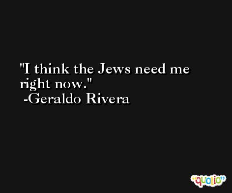 I think the Jews need me right now. -Geraldo Rivera