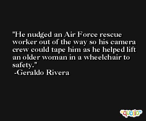 He nudged an Air Force rescue worker out of the way so his camera crew could tape him as he helped lift an older woman in a wheelchair to safety. -Geraldo Rivera