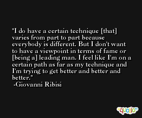 I do have a certain technique [that] varies from part to part because everybody is different. But I don't want to have a viewpoint in terms of fame or [being a] leading man. I feel like I'm on a certain path as far as my technique and I'm trying to get better and better and better. -Giovanni Ribisi