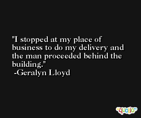 I stopped at my place of business to do my delivery and the man proceeded behind the building. -Geralyn Lloyd