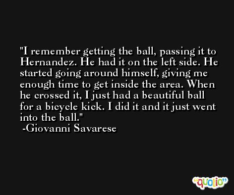 I remember getting the ball, passing it to Hernandez. He had it on the left side. He started going around himself, giving me enough time to get inside the area. When he crossed it, I just had a beautiful ball for a bicycle kick. I did it and it just went into the ball. -Giovanni Savarese