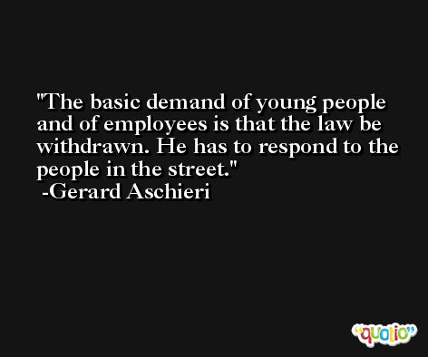 The basic demand of young people and of employees is that the law be withdrawn. He has to respond to the people in the street. -Gerard Aschieri