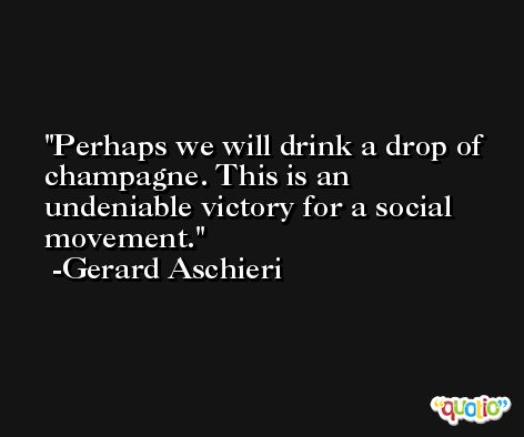 Perhaps we will drink a drop of champagne. This is an undeniable victory for a social movement. -Gerard Aschieri