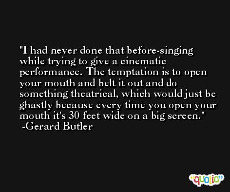 I had never done that before-singing while trying to give a cinematic performance. The temptation is to open your mouth and belt it out and do something theatrical, which would just be ghastly because every time you open your mouth it's 30 feet wide on a big screen. -Gerard Butler