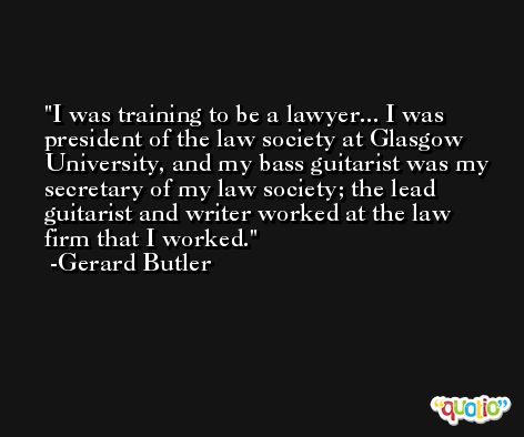 I was training to be a lawyer... I was president of the law society at Glasgow University, and my bass guitarist was my secretary of my law society; the lead guitarist and writer worked at the law firm that I worked. -Gerard Butler