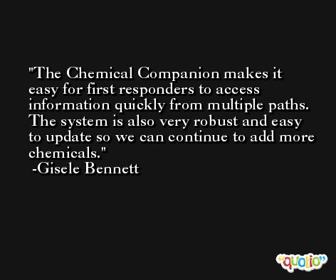 The Chemical Companion makes it easy for first responders to access information quickly from multiple paths. The system is also very robust and easy to update so we can continue to add more chemicals. -Gisele Bennett