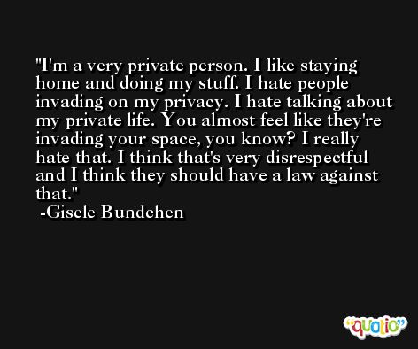 I'm a very private person. I like staying home and doing my stuff. I hate people invading on my privacy. I hate talking about my private life. You almost feel like they're invading your space, you know? I really hate that. I think that's very disrespectful and I think they should have a law against that. -Gisele Bundchen
