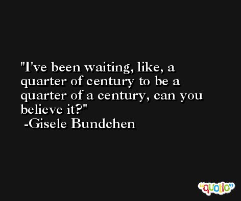 I've been waiting, like, a quarter of century to be a quarter of a century, can you believe it? -Gisele Bundchen