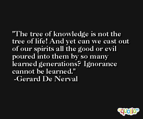 The tree of knowledge is not the tree of life! And yet can we cast out of our spirits all the good or evil poured into them by so many learned generations? Ignorance cannot be learned. -Gerard De Nerval