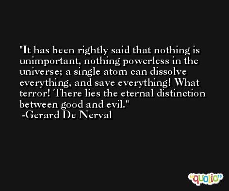 It has been rightly said that nothing is unimportant, nothing powerless in the universe; a single atom can dissolve everything, and save everything! What terror! There lies the eternal distinction between good and evil. -Gerard De Nerval