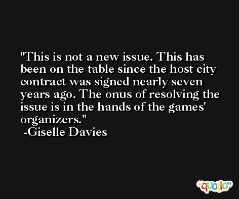 This is not a new issue. This has been on the table since the host city contract was signed nearly seven years ago. The onus of resolving the issue is in the hands of the games' organizers. -Giselle Davies