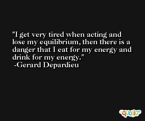 I get very tired when acting and lose my equilibrium, then there is a danger that I eat for my energy and drink for my energy. -Gerard Depardieu
