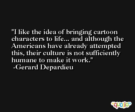 I like the idea of bringing cartoon characters to life... and although the Americans have already attempted this, their culture is not sufficiently humane to make it work. -Gerard Depardieu